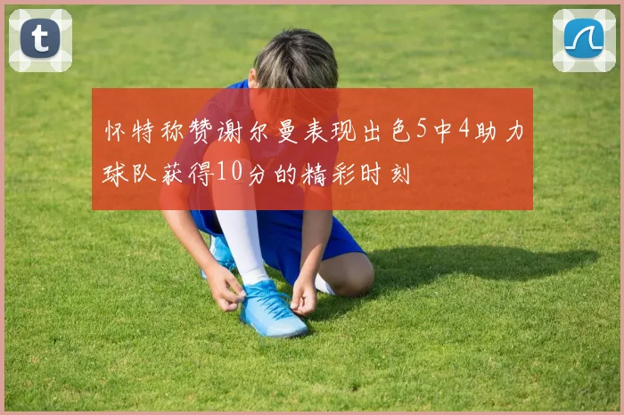 怀特称赞谢尔曼表现出色5中4助力球队获得10分的精彩时刻