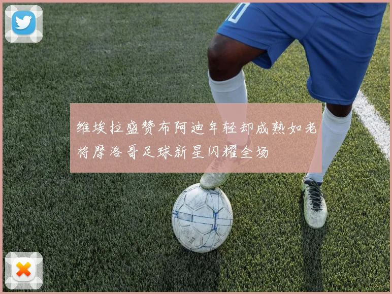 维埃拉盛赞布阿迪年轻却成熟如老将摩洛哥足球新星闪耀全场