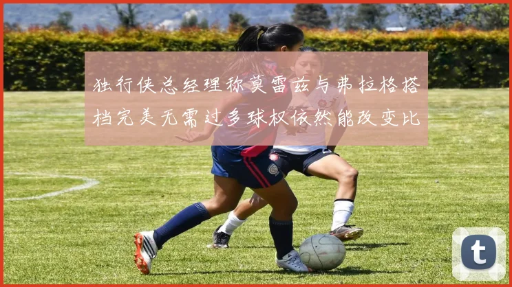 独行侠总经理称莫雷兹与弗拉格搭档完美无需过多球权依然能改变比赛局势