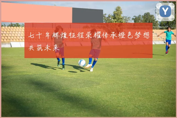 七十年辉煌征程荣耀传承橙色梦想共筑未来