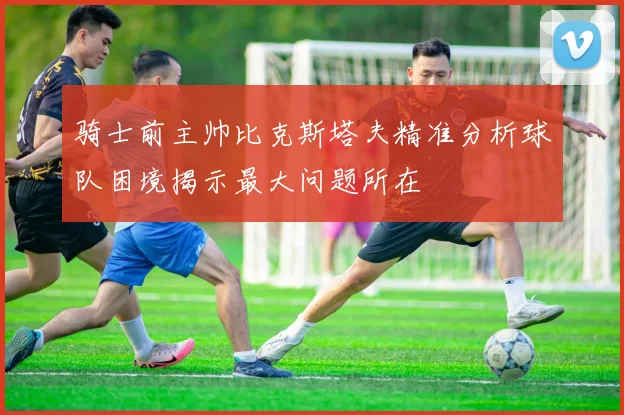 骑士前主帅比克斯塔夫精准分析球队困境揭示最大问题所在