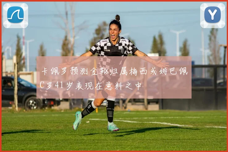 卡佩罗预测金靴归属梅西或姆巴佩C罗41岁表现在意料之中