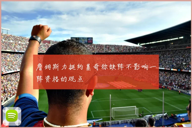 詹姆斯力挺约基奇称缺阵不影响一阵资格的观点