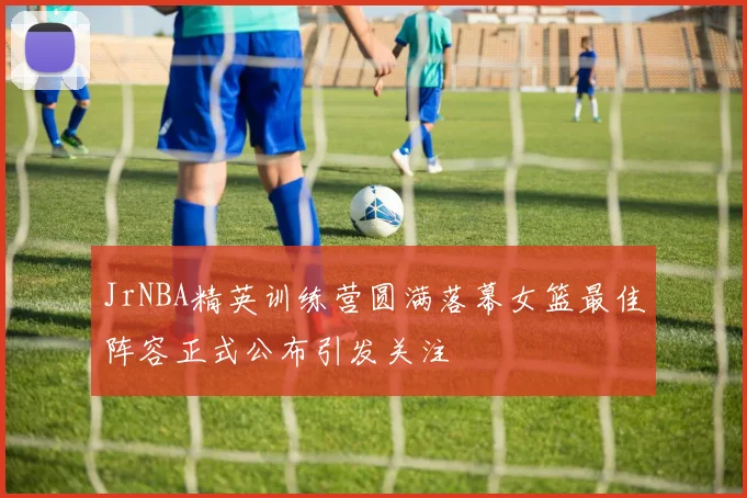JrNBA精英训练营圆满落幕女篮最佳阵容正式公布引发关注