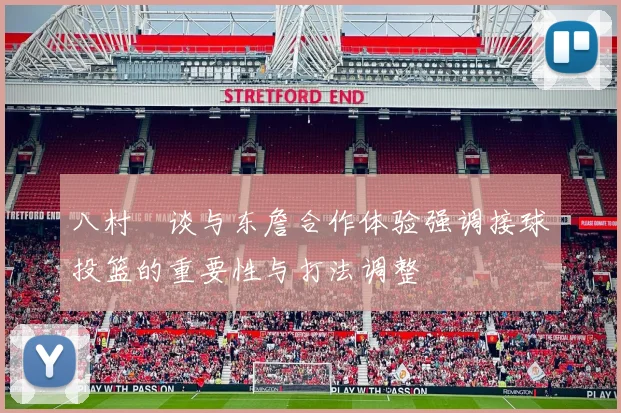 八村塁谈与东詹合作体验强调接球投篮的重要性与打法调整