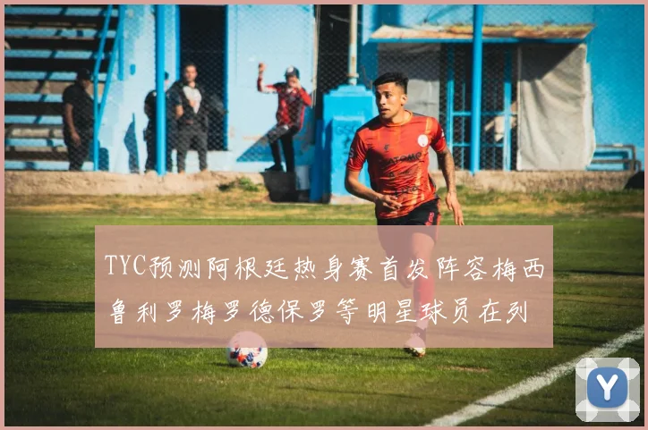 TYC预测阿根廷热身赛首发阵容梅西鲁利罗梅罗德保罗等明星球员在列