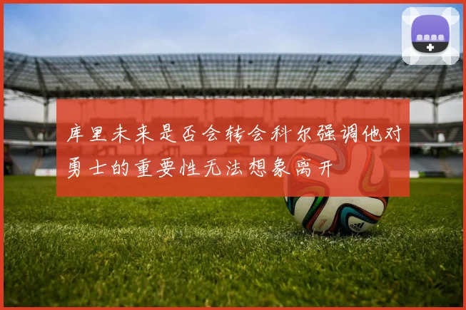 库里未来是否会转会科尔强调他对勇士的重要性无法想象离开