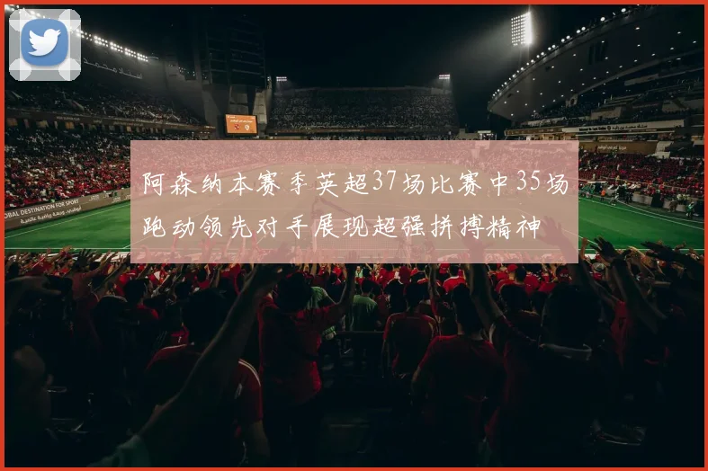 阿森纳本赛季英超37场比赛中35场跑动领先对手展现超强拼搏精神