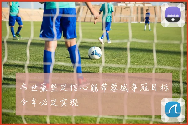 韦世豪坚定信心能带蓉城争冠目标今年必定实现