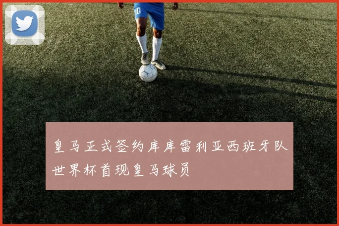 皇马正式签约库库雷利亚西班牙队世界杯首现皇马球员