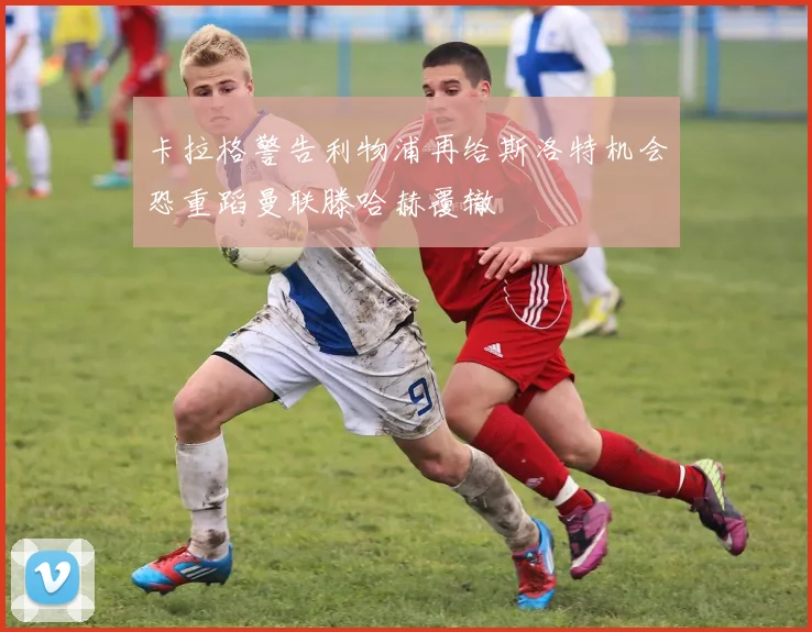 卡拉格警告利物浦再给斯洛特机会恐重蹈曼联滕哈赫覆辙