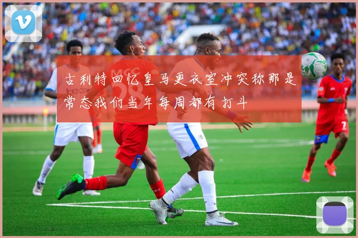 古利特回忆皇马更衣室冲突称那是常态我们当年每周都有打斗