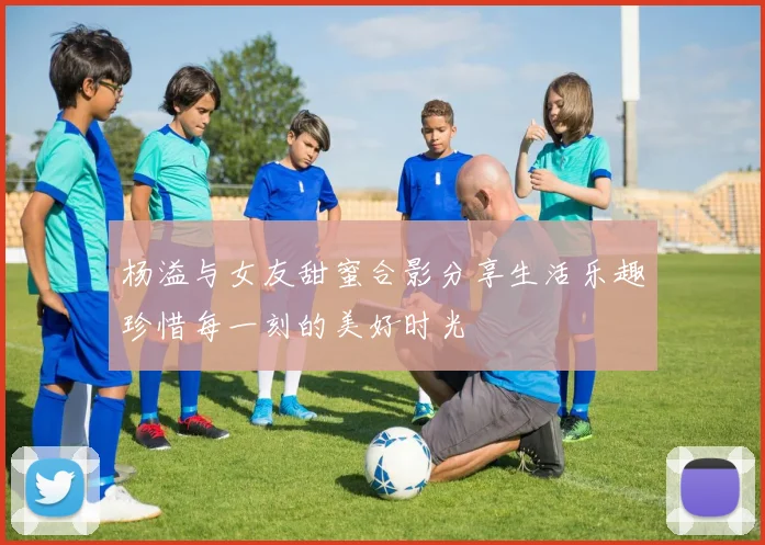 杨溢与女友甜蜜合影分享生活乐趣珍惜每一刻的美好时光
