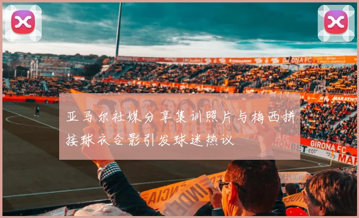 亚马尔社媒分享集训照片与梅西拼接球衣合影引发球迷热议
