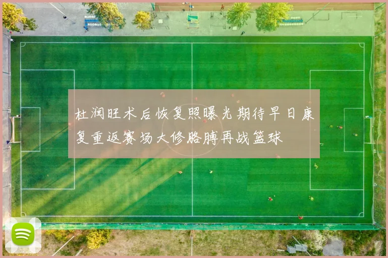 杜润旺术后恢复照曝光期待早日康复重返赛场大修胳膊再战篮球