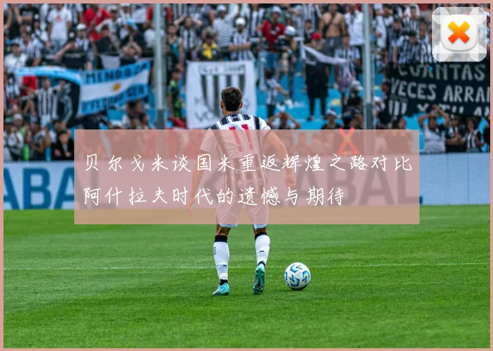 贝尔戈米谈国米重返辉煌之路对比阿什拉夫时代的遗憾与期待