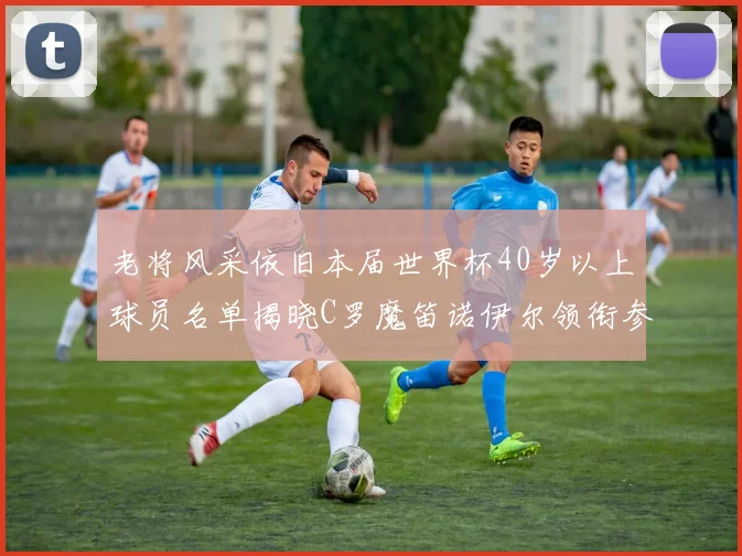 老将风采依旧本届世界杯40岁以上球员名单揭晓C罗魔笛诺伊尔领衔参赛