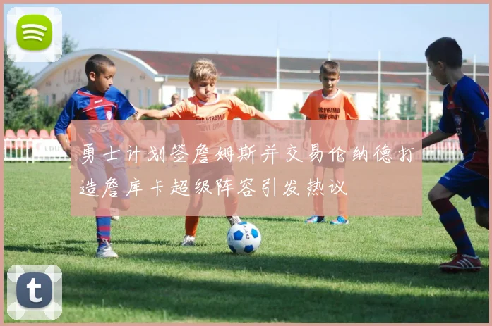 勇士计划签詹姆斯并交易伦纳德打造詹库卡超级阵容引发热议
